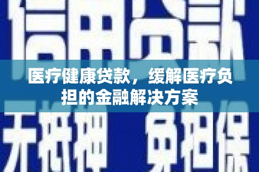 昌图医疗健康贷款，缓解医疗负担的金融解决方案