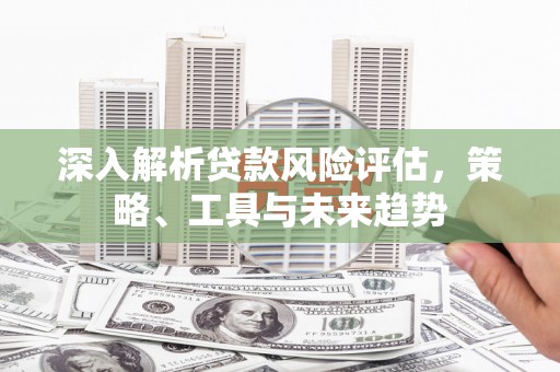 昌图深入解析贷款风险评估，策略、工具与未来趋势
