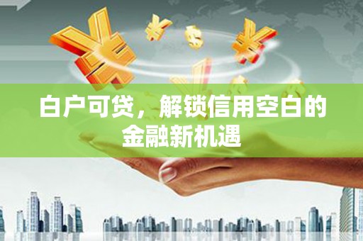 昌图白户可贷，解锁信用空白的金融新机遇