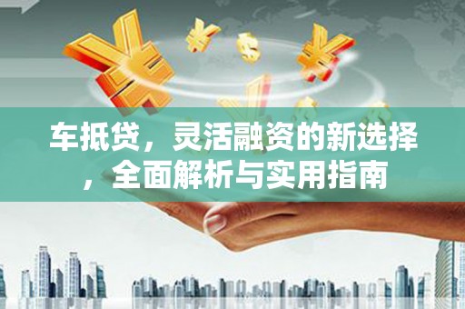 昌图车抵贷，灵活融资的新选择，全面解析与实用指南